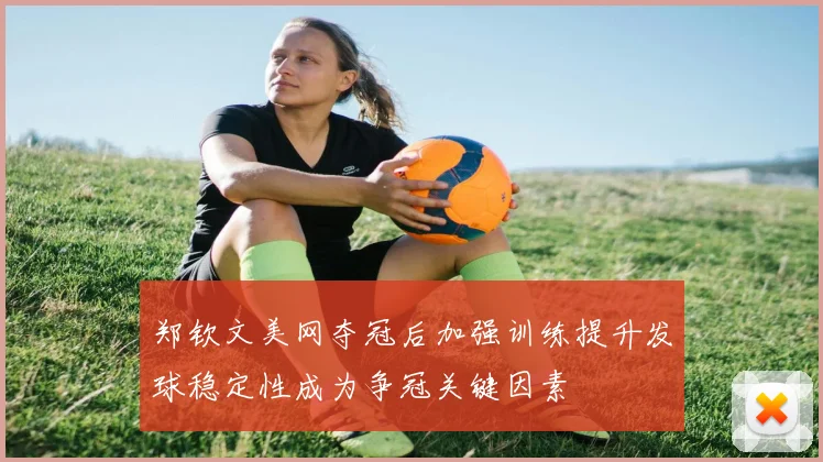 郑钦文美网夺冠后加强训练提升发球稳定性成为争冠关键因素