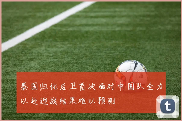 泰国归化后卫首次面对中国队全力以赴迎战结果难以预测