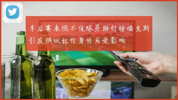 季后赛表现不佳球员排行榜福克斯引发热议杜伦身价或受影响