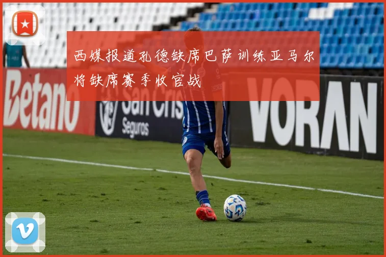 西媒报道孔德缺席巴萨训练亚马尔将缺席赛季收官战