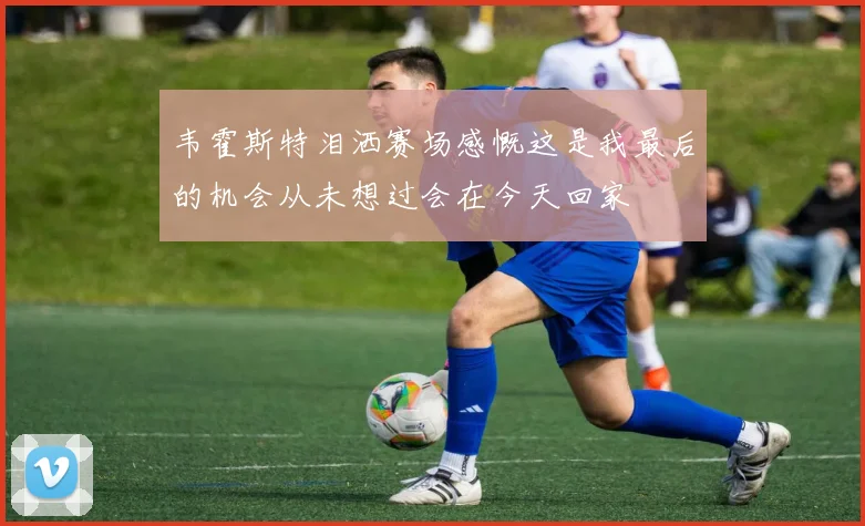 韦霍斯特泪洒赛场感慨这是我最后的机会从未想过会在今天回家
