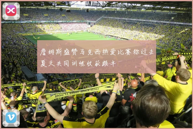 詹姆斯盛赞马克西热爱比赛称过去夏天共同训练收获颇丰