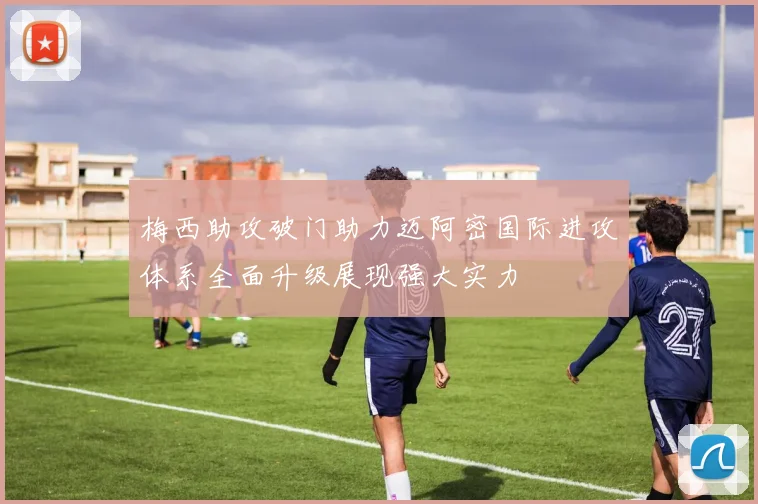 梅西助攻破门助力迈阿密国际进攻体系全面升级展现强大实力