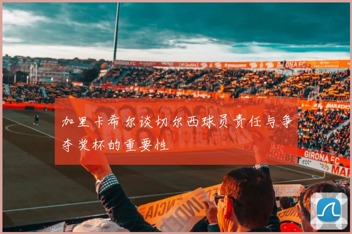 加里卡希尔谈切尔西球员责任与争夺奖杯的重要性