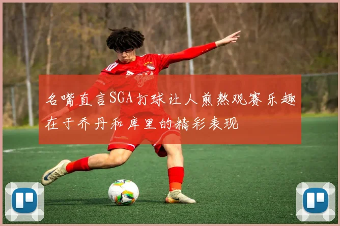 名嘴直言SGA打球让人煎熬观赛乐趣在于乔丹和库里的精彩表现