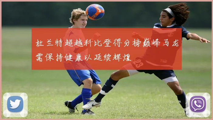 杜兰特超越科比登得分榜巅峰马龙需保持健康以延续辉煌