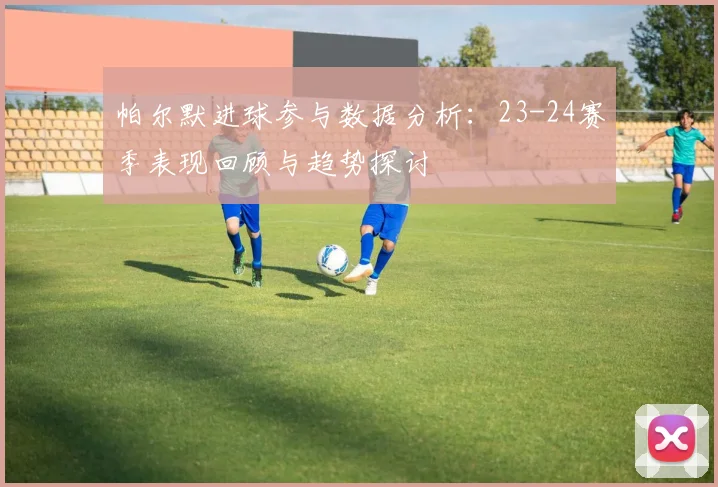 帕尔默进球参与数据分析：23-24赛季表现回顾与趋势探讨