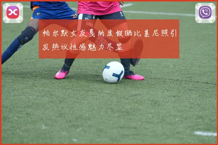 帕尔默女友戛纳度假晒比基尼照引发热议性感魅力尽显