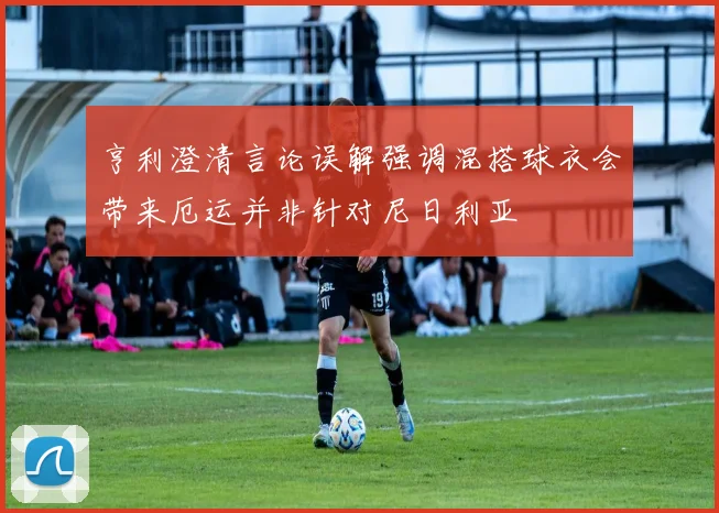 亨利澄清言论误解强调混搭球衣会带来厄运并非针对尼日利亚