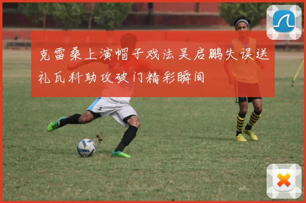 克雷桑上演帽子戏法吴启鹏失误送礼瓦科助攻破门精彩瞬间