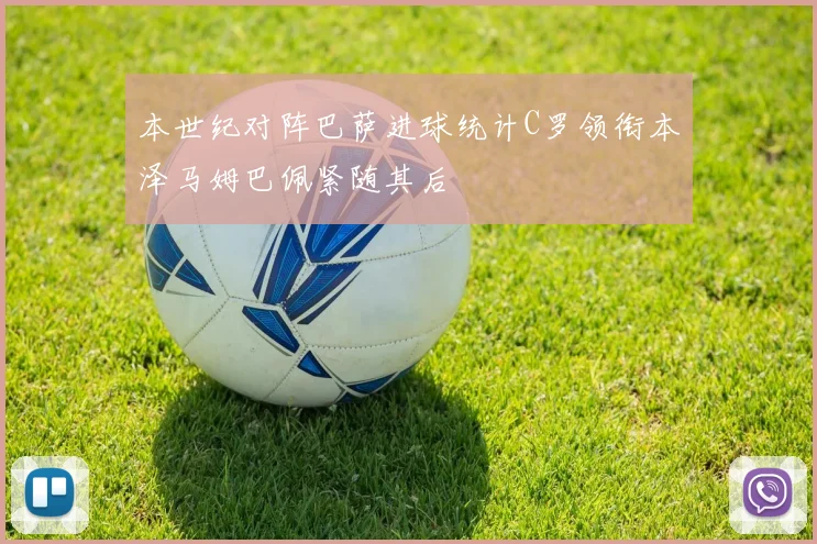 本世纪对阵巴萨进球统计C罗领衔本泽马姆巴佩紧随其后