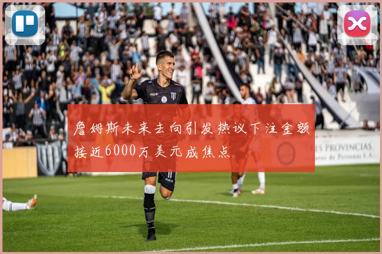 詹姆斯未来去向引发热议下注金额接近6000万美元成焦点