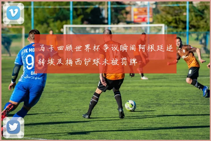 马卡回顾世界杯争议瞬间阿根廷逆转埃及梅西铲球未被罚牌