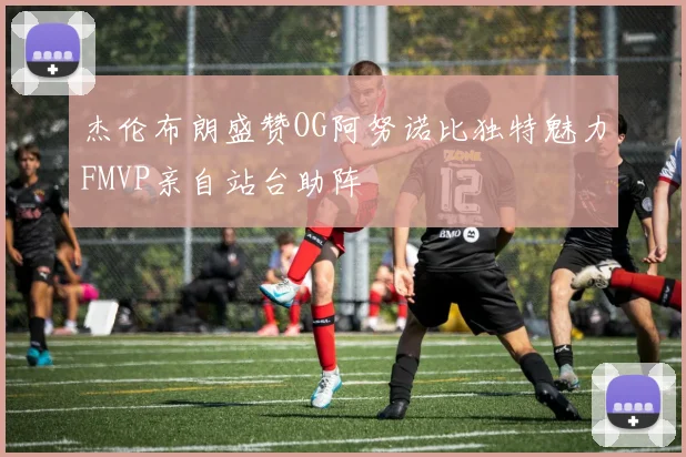杰伦布朗盛赞OG阿努诺比独特魅力FMVP亲自站台助阵