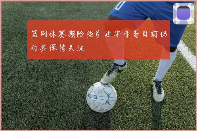 篮网休赛期险些引进字母哥目前仍对其保持关注