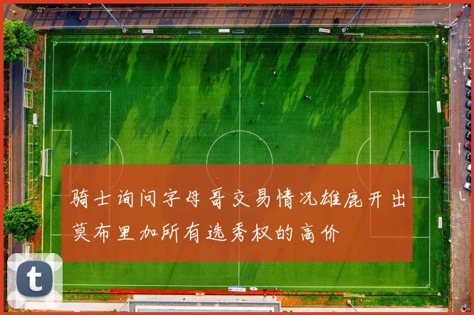 骑士询问字母哥交易情况雄鹿开出莫布里加所有选秀权的高价