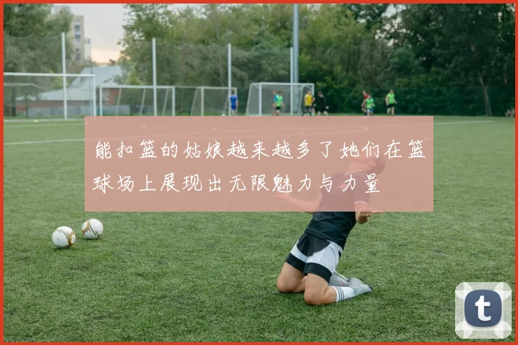 能扣篮的姑娘越来越多了她们在篮球场上展现出无限魅力与力量