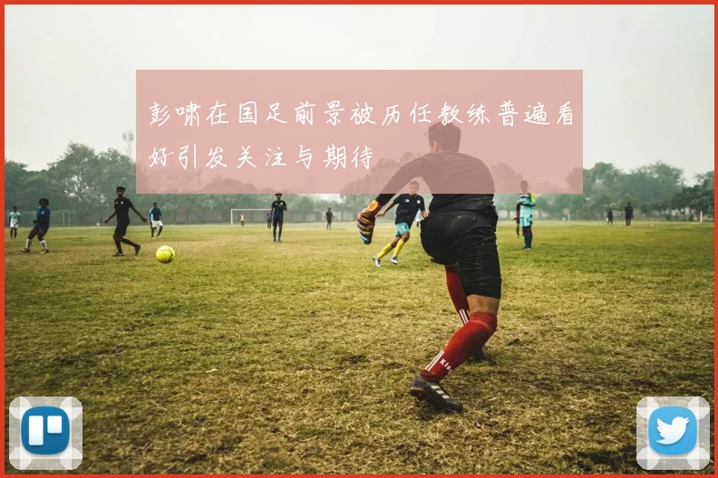 彭啸在国足前景被历任教练普遍看好引发关注与期待