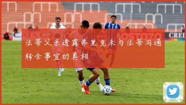 法蒂父亲透露弗里克未与法蒂沟通转会事宜的真相