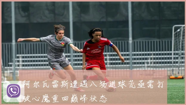 阿尔瓦雷斯遭遇八场进球荒亟需打破心魔重回巅峰状态