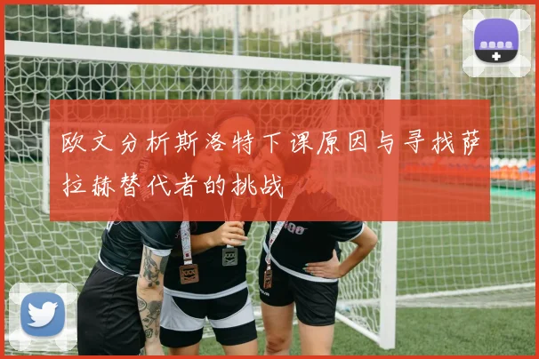 欧文分析斯洛特下课原因与寻找萨拉赫替代者的挑战