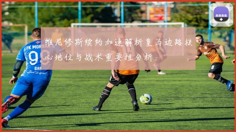 维尼修斯续约加速解析皇马边路核心地位与战术重要性分析